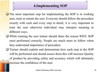 4.Implementing SOP
 The most important step for implementing the SOP is in working
area, train or retrain the user. Everyone should follow the procedure
exactly with each and every step in detail, it is very important to
train the user otherwise individual may interpret meaning in
different ways.
 While training the user trainer should share the reason WHY, SOP
must performed correctly. People are much more to follow when
they understand importance of procedure.
 Trainer should explain and demonstrate how each step in the SOP
will be performed and should assure them this will increase Quality
of product by providing safety and accuracy which will ultimately
increase the confidence of the user.
School of Pharmacy, BZU University 29
 