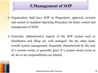 5.Management of SOP
School of Pharmacy, BZU University 30
 Organization shall have SOP on Preparation, approval, revision
and control of standard Operating Procedure for better control and
management of SOPs.
 Generally, administrative aspects of the SOP system such as
distribution and filing are well managed. On the other hand,
overall system management, frequently characterized by the lack
of a system owner, is generally poor. If a system owner exists at
all, his or her responsibilities are limited.
 