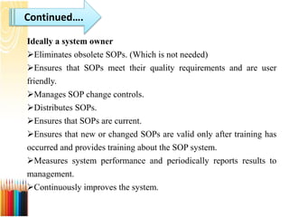 Continued….
Ideally a system owner
Eliminates obsolete SOPs. (Which is not needed)
Ensures that SOPs meet their quality requirements and are user
friendly.
Manages SOP change controls.
Distributes SOPs.
Ensures that SOPs are current.
Ensures that new or changed SOPs are valid only after training has
occurred and provides training about the SOP system.
Measures system performance and periodically reports results to
management.
Continuously improves the system.
 