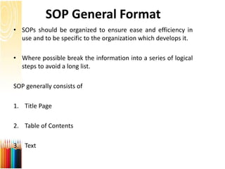 SOP General Format
• SOPs should be organized to ensure ease and efficiency in
use and to be specific to the organization which develops it.
• Where possible break the information into a series of logical
steps to avoid a long list.
SOP generally consists of
1. Title Page
2. Table of Contents
3. Text
 