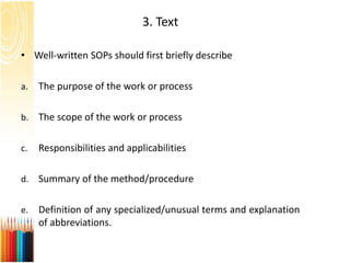 3. Text
• Well-written SOPs should first briefly describe
a. The purpose of the work or process
b. The scope of the work or process
c. Responsibilities and applicabilities
d. Summary of the method/procedure
e. Definition of any specialized/unusual terms and explanation
of abbreviations.
 