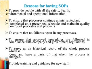Reasons for having SOPs
 To provide people with all the safety, health,
environmental and operational information.
 To ensure that processes continue uninterrupted and
 completed on a prescribed schedule and maintain quality
control of processes and products.
 To ensure that no failures occur in any processes.
 To ensure that approved procedures are followed in
compliance with company and government regulations.
 To serve as an historical record of the whole process
which is
done and have a basis of that when the process is
changed.
 Provide training and guidance for new staff.
 