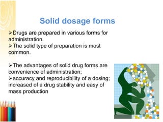 Solid dosage forms
Drugs are prepared in various forms for
administration.
The solid type of preparation is most
common.
The advantages of solid drug forms are
convenience of administration;
accuracy and reproducibility of a dosing;
increased of a drug stability and easy of
mass production
 