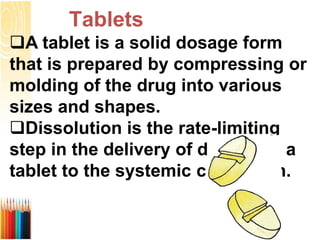 Тablets
A tablet is a solid dosage form
that is prepared by compressing or
molding of the drug into various
sizes and shapes.
Dissolution is the rate-limiting
step in the delivery of drug from a
tablet to the systemic circulation.
 