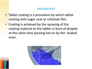 Introduction
• Tablet coating is a procedure by which tablet
coating with sugar coat or cellulose film.
• Coating is achieved by the spraying of the
coating material to the tablet in form of droplet
at the same time passing hot air by the heated
oven.
 