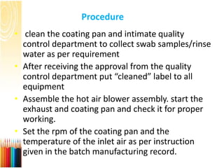 Procedure
• clean the coating pan and intimate quality
control department to collect swab samples/rinse
water as per requirement
• After receiving the approval from the quality
control department put “cleaned” label to all
equipment
• Assemble the hot air blower assembly. start the
exhaust and coating pan and check it for proper
working.
• Set the rpm of the coating pan and the
temperature of the inlet air as per instruction
given in the batch manufacturing record.
 