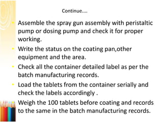 Continue....
• Assemble the spray gun assembly with peristaltic
pump or dosing pump and check it for proper
working.
• Write the status on the coating pan,other
equipment and the area.
• Check all the container detailed label as per the
batch manufacturing records.
• Load the tablets from the container serially and
check the labels accordingly .
• Weigh the 100 tablets before coating and records
to the same in the batch manufacturing records.
 