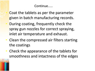 Continue.....
• Coat the tablets as per the parameter
given in batch manufacturing records.
• During coating, frequently check the
spray gun nozzles for correct spraying,
inlet air temperature and exhaust.
• Clean the compressed air filters starting
the coatings
• Check the appearance of the tablets for
smoothness and intactness of the edges
 