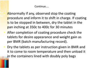 Continue....
• Abnormally if any, observed stop the coating
procedure and inform it to shift in charge. If coating
is to be stopped in between, dry the tablet in the
pan inching at 350c to 400c for 30 minutes
• After completion of coating procedure check the
tablets for desire appearance and weight gain as
per BMR (batch manufacturing record).
• Dry the tablets as per instruction given in BMR and
it to come to room temperature and then unload it
in the containers lined with doubly poly bags
 