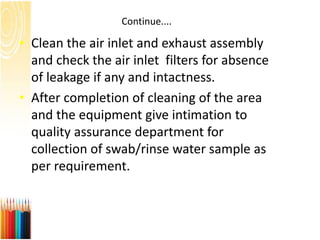 Continue....
• Clean the air inlet and exhaust assembly
and check the air inlet filters for absence
of leakage if any and intactness.
• After completion of cleaning of the area
and the equipment give intimation to
quality assurance department for
collection of swab/rinse water sample as
per requirement.
 