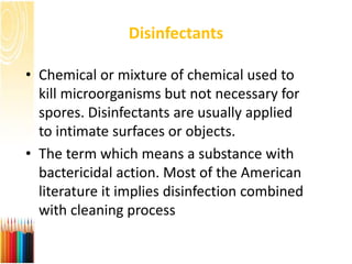Disinfectants
• Chemical or mixture of chemical used to
kill microorganisms but not necessary for
spores. Disinfectants are usually applied
to intimate surfaces or objects.
• The term which means a substance with
bactericidal action. Most of the American
literature it implies disinfection combined
with cleaning process
 