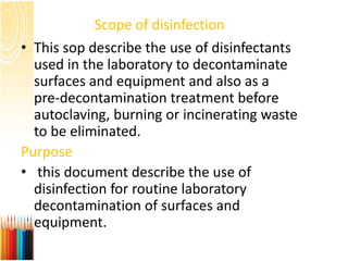Scope of disinfection
• This sop describe the use of disinfectants
used in the laboratory to decontaminate
surfaces and equipment and also as a
pre-decontamination treatment before
autoclaving, burning or incinerating waste
to be eliminated.
Purpose
• this document describe the use of
disinfection for routine laboratory
decontamination of surfaces and
equipment.
 