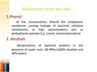 Disinfectant which are used....
1.Phenol
At low concentration, disturb the cytoplasmic
membrane causing leakage of bacterial cellulose
constituents. In high concentrations acts as
protoplasmic poisons E.g. :cresol, clorocresol,xylenol
2. Alcohols
denaturations of bacterial proteins in the
presence of water conc. 60-90%v/v(60% alcohols and
40% water).
 