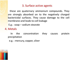 3. Surface active agents
these are quaternary ammonium compounds. They
are strongly absorbed on to the negatively charged
bactericidal surfaces. They cause damage to the cell
membrane and leads to cell leakage
E.g.: soap – sodium stearate
4. Metals
In the concentration they causes protein
precipitation
e.g. : mercury, copper, silver
 