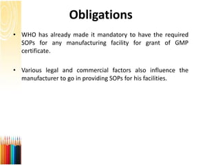 Obligations
• WHO has already made it mandatory to have the required
SOPs for any manufacturing facility for grant of GMP
certificate.
• Various legal and commercial factors also influence the
manufacturer to go in providing SOPs for his facilities.
 