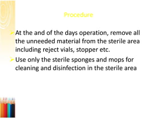 Procedure
At the and of the days operation, remove all
the unneeded material from the sterile area
including reject vials, stopper etc.
Use only the sterile sponges and mops for
cleaning and disinfection in the sterile area
 