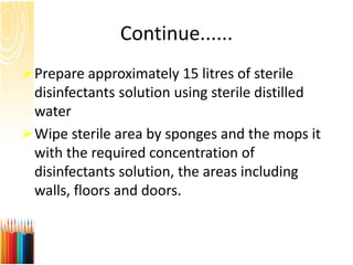 Continue......
Prepare approximately 15 litres of sterile
disinfectants solution using sterile distilled
water
Wipe sterile area by sponges and the mops it
with the required concentration of
disinfectants solution, the areas including
walls, floors and doors.
 