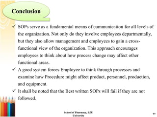  SOPs serve as a fundamental means of communication for all levels of
the organization. Not only do they involve employees departmentally,
but they also allow management and employees to gain a cross-
functional view of the organization. This approach encourages
employees to think about how process change may affect other
functional areas.
 A good system forces Employee to think through processes and
examine how Procedure might affect product, personnel, production,
and equipment.
 It shall be noted that the Best written SOPs will fail if they are not
followed.
Conclusion
School of Pharmacy, BZU
University
77
 