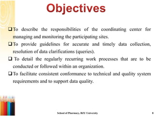 To describe the responsibilities of the coordinating center for
managing and monitoring the participating sites.
To provide guidelines for accurate and timely data collection,
resolution of data clarifications (queries).
 To detail the regularly recurring work processes that are to be
conducted or followed within an organization.
To facilitate consistent conformance to technical and quality system
requirements and to support data quality.
School of Pharmacy, BZU University 8
 