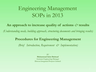 Engineering Management
SOPs in 2013
An approach to increase quality of actions & results
(Understanding needs, building approach, structuring documents and bringing results)
Procedures for Engineering Management
(Brief Introduction, Requirement & Implementation)
BY
Muhammad Asim Shehzad
Assistant Engineering Manager
Descon Integrated Projects Limited
1
 