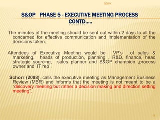 GDPK



      S&OP PHASE 5 - EXECUTIVE MEETING PROCESS
                      CONTD.....
The minutes of the meeting should be sent out within 2 days to all the
  concerned for effective communication and implementation of the
  decisions taken.

Attendees of Executive Meeting would be      VP‟s    of sales &
  marketing, heads of production, planning , R&D, finance, head
  strategic sourcing, sales planner and S&OP champion ,process
  owner and IT rep .

Schorr (2008), calls the executive meeting as Management Business
 Review (MBR) and informs that the meeting is not meant to be a
 “discovery meeting but rather a decision making and direction setting
 meeting”.




                                                                    18
 
