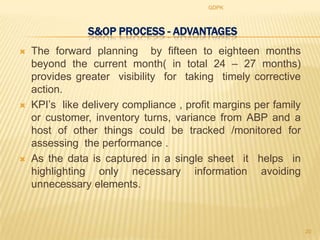 GDPK



                S&OP PROCESS - ADVANTAGES
   The forward planning by fifteen to eighteen months
    beyond the current month( in total 24 – 27 months)
    provides greater visibility for taking timely corrective
    action.
   KPI‟s like delivery compliance , profit margins per family
    or customer, inventory turns, variance from ABP and a
    host of other things could be tracked /monitored for
    assessing the performance .
   As the data is captured in a single sheet it helps in
    highlighting only necessary information avoiding
    unnecessary elements.



                                                                 20
 