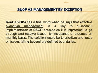 GDPK



        S&OP AS MANAGEMENT BY EXCEPTION


Reekie(2005),has a final word when he says that effective
exception management is a key to successful
implementation of S&OP process as it is impractical to go
through and resolve issues for thousands of products on
monthly basis. The solution would be to prioritize and focus
on issues falling beyond pre defined boundaries.




                                                               22
 