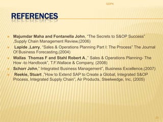 GDPK




    REFERENCES

   Majumdar Maha and Fontanella John, “The Secrets to S&OP Success”
    ,Supply Chain Management Review,(2006)
    Lapide ,Larry, “Sales & Operations Planning Part I: The Process” The Journal
    Of Business Forecasting,(2004)
   Wallas Thomas F and Stahl Robert A.,” Sales & Operations Planning- The
    How -to Handbook”, T.F.Wallace & Company, (2008)
   Schorr John,” Integrated Business Management”, Business Excellence,(2007)
    Reekie, Stuart ,”How to Extend SAP to Create a Global, Integrated S&OP
    Process, Integrated Supply Chain”, Air Products, Steelwedge, Inc, (2005)




                                                                                    23
 