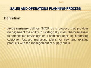 GDPK



      SALES AND OPERATIONS PLANNING-PROCESS

Definition:

   APICS Dictionary defines S&OP as a process that provides
    management the ability to strategically direct the businesses
    to competitive advantage on a continual basis by integrating
    customer focused marketing plans for new and existing
    products with the management of supply chain.




                                                                3
 