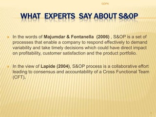 GDPK




       WHAT EXPERTS SAY ABOUT S&0P

   In the words of Majumdar & Fontanella (2006) , S&OP is a set of
    processes that enable a company to respond effectively to demand
    variability and take timely decisions which could have direct impact
    on profitability, customer satisfaction and the product portfolio.

   In the view of Lapide (2004), S&OP process is a collaborative effort
    leading to consensus and accountability of a Cross Functional Team
    (CFT).




                                                                           4
 