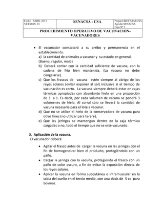 Fecha: ABRIL 2013
VERSION: 01
SENACSA - CSA Preparó:BIOFARM-CSA
Aprobó:SENACSA
Hoja Nº 3
PROCEDIMIENTO OPERATIVO DE VACUNACION-
VACUNADORES
 El vacunador constatará a su arribo y permanencia en el
establecimiento:
a) la cantidad de animales a vacunar y su estado en general.
(Bueno, regular, malo)
b) Deberá contar con la cantidad suficiente de vacuna, con la
cadena de frío bien mantenida. (La vacuna no debe
congelarse).
c) Que los frascos de vacuna estén siempre al abrigo de los
rayos solares (evitar exponer al sol) inclusive si el tiempo de
vacunación es corto. La vacuna siempre deberá estar en cajas
térmicas apropiadas con abundante hielo en una proporción
de 3 a 1. Es decir, por cada volumen de vacuna se pondrá 3
volúmenes de hielo. Al corral sólo se llevará la cantidad de
vacuna necesaria para el lote a vacunar.
d) Que no se utilice el hielo de la conservadora de vacuna para
otros fines (no utilizar para tereré).
e) Que las jeringas se mantengan dentro de la caja térmica
cargadas o no, todo el tiempo que no se esté vacunado.
3. Aplicación de la vacuna.
El vacunador deberá:
 Agitar el frasco antes de cargar la vacuna en las jeringas con el
fin de homogeneizar bien el producto, protegiéndolo con un
paño.
 Cargar la jeringa con la vacuna, protegiendo el frasco con un
paño de color oscuro, a fin de evitar la exposición directa de
los rayos solares.
 Aplicar la vacuna en forma subcutánea o intramuscular en la
tabla del cuello en el tercio medio, con una dosis de 5 cc para
bovinos.
 