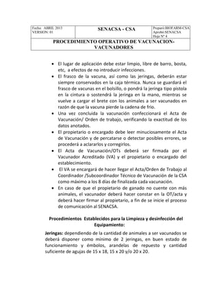 Fecha: ABRIL 2013
VERSION: 01
SENACSA - CSA Preparó:BIOFARM-CSA
Aprobó:SENACSA
Hoja Nº 4
PROCEDIMIENTO OPERATIVO DE VACUNACION-
VACUNADORES
 El lugar de aplicación debe estar limpio, libre de barro, bosta,
etc, a efectos de no introducir infecciones.
 El frasco de la vacuna, así como las jeringas, deberán estar
siempre conservados en la caja térmica. Nunca se guardará el
frasco de vacunas en el bolsillo, o pondrá la jeringa tipo pistola
en la cintura o sostendrá la jeringa en la mano, mientras se
vuelve a cargar el brete con los animales a ser vacunados en
razón de que la vacuna pierde la cadena de frio.
 Una vez concluida la vacunación confeccionará el Acta de
Vacunación/ Orden de trabajo, verificando la exactitud de los
datos anotados.
 El propietario o encargado debe leer minuciosamente el Acta
de Vacunación y de percatarse o detectar posibles errores, se
procederá a aclararlos y corregirlos.
 El Acta de Vacunación/OTs deberá ser firmada por el
Vacunador Acreditado (VA) y el propietario o encargado del
establecimiento.
 El VA se encargará de hacer llegar el Acta/Orden de Trabajo al
Coordinador /Subcoordinador Técnico de Vacunación de la CSA
como máximo a los 8 días de finalizada cada vacunación.
 En caso de que el propietario de ganado no cuente con más
animales, el vacunador deberá hacer constar en la OT/acta y
deberá hacer firmar al propietario, a fin de se inicie el proceso
de comunicación al SENACSA.
Procedimientos Establecidos para la Limpieza y desinfección del
Equipamiento:
Jeringas: dependiendo de la cantidad de animales a ser vacunados se
deberá disponer como mínimo de 2 jeringas, en buen estado de
funcionamiento y émbolos, arandelas de repuesto y cantidad
suficiente de agujas de 15 x 18, 15 x 20 y/o 20 x 20.
 