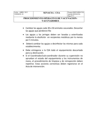 Fecha: ABRIL 2013
VERSION: 01
SENACSA - CSA Preparó:BIOFARM-CSA
Aprobó:SENACSA
Hoja Nº 5
PROCEDIMIENTO OPERATIVO DE VACUNACION-
VACUNADORES
 Cambiar las agujas cada 30 a 50 animales vacunados. Descartar
las agujas que perdieron filo
 Las agujas y las jeringas deben ser lavadas y esterilizadas
mediante la ebullición en recipientes metálicos por lo menos
por 5 minutos.
 Deberá cambiar las agujas o desinfectar las mismas para cada
establecimiento.
 Debe entregarse a la CSA todo el equipamiento descartado
para su destrucción.
 Si el Coordinador/sub-coordinador durante su supervisión no
aprueban el estado del equipamiento y los instrumentos de
mano, el procedimiento de limpieza y de reinspección deben
repetirse. Estas acciones correctivas deben registrarse en el
Acta de intervención.
 