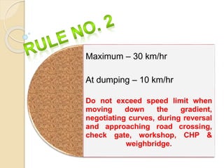 Maximum – 30 km/hr
At dumping – 10 km/hr
Do not exceed speed limit when
moving down the gradient,
negotiating curves, during reversal
and approaching road crossing,
check gate, workshop, CHP &
weighbridge.
 