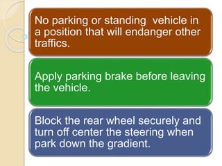 No parking or standing vehicle in
a position that will endanger other
traffics.
Apply parking brake before leaving
the vehicle.
Block the rear wheel securely and
turn off center the steering when
park down the gradient.
 