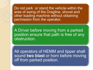Do not park or stand the vehicle within the
area of swing of the Dragline, shovel and
other loading machine without obtaining
permission from the operator.
A Driver before moving from a parked
position ensure that path is free of any
obstruction.
All operators of HEMM and tipper shall
sound two blast or horn before moving
off from parked position.
 