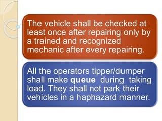 The vehicle shall be checked at
least once after repairing only by
a trained and recognized
mechanic after every repairing.
All the operators tipper/dumper
shall make queue during taking
load. They shall not park their
vehicles in a haphazard manner.
 