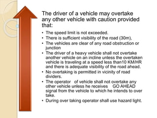 The driver of a vehicle may overtake
any other vehicle with caution provided
that:
• The speed limit is not exceeded.
• There is sufficient visibility of the road (30m),
• The vehicles are clear of any road obstruction or
junction
• The driver of a heavy vehicle shall not overtake
another vehicle on an incline unless the overtaken
vehicle is traveling at a speed less than10 KM/HR
and there is adequate visibility of the road ahead.
• No overtaking is permitted in vicinity of road
dividers.
• The operator of vehicle shall not overtake any
other vehicle unless he receives GO AHEAD
signal from the vehicle to which he intends to over
take.
• During over taking operator shall use hazard light.
 