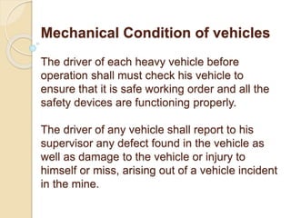 Mechanical Condition of vehicles
The driver of each heavy vehicle before
operation shall must check his vehicle to
ensure that it is safe working order and all the
safety devices are functioning properly.
The driver of any vehicle shall report to his
supervisor any defect found in the vehicle as
well as damage to the vehicle or injury to
himself or miss, arising out of a vehicle incident
in the mine.
 