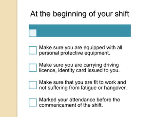 At the beginning of your shift
Make sure you are equipped with all
personal protective equipment.
Make sure you are carrying driving
licence, identity card issued to you.
Make sure that you are fit to work and
not suffering from fatigue or hangover.
Marked your attendance before the
commencement of the shift.
 