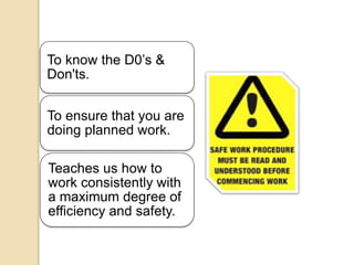 To know the D0’s &
Don'ts.
To ensure that you are
doing planned work.
Teaches us how to
work consistently with
a maximum degree of
efficiency and safety.
 
