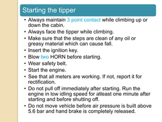 Starting the tipper
• Always maintain 3 point contact while climbing up or
down the cabin.
• Always face the tipper while climbing.
• Make sure that the steps are clean of any oil or
greasy material which can cause fall.
• Insert the ignition key.
• Blow two HORN before starting.
• Wear safety belt.
• Start the engine.
• See that all meters are working. If not, report it for
rectification.
• Do not pull off immediately after starting. Run the
engine in low idling speed for atleast one minute after
starting and before shutting off.
• Do not move vehicle before air pressure is built above
5.6 bar and hand brake is completely released.
 