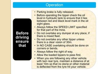 Operation
• Parking brake is fully released.
• Before operating the tipper check the oil
level in hydraulic tank to ensure that it lies
between red and black level mark in the oil
sight glass.
• Always follow the SPEED LIMIT specified
for that part of the mine.
• Do not overtake any dumper at any place, if
there is mixed fleet.
• Do not overtake any other tipper unless
there is a clear vision of 30m.
• In NO CASE overtaking should be done on
corners or bends.
• Always follow the right of way.
• Allow the loaded tippers to pass first.
• When you are following any other vehicle
with twin rear tyre, maintain a distance of at
least 10m so that no stone or other material
is deflected from the tyre hit your vehicle.
Before
driving
ensure
that
 