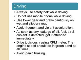 Driving
• Always use safety belt while driving.
• Do not use mobile phone while driving.
• Use lower gear and brake cautiously on
wet and slippery road.
• Avoid frequent and violent acceleration.
• As soon as any leakage of oil, fuel, air &
coolant is detected, get it attended
immediately.
• Drive judiciously using RPM meter. The
engine speed should be in green band at
all times.
• Avoid panic braking.
 