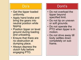 Do’s
• Get the tipper loaded
uniformly.
• Apply hand brake and
bring the gears into
neutral position while
tipping
• Position tipper on level
ground during loading
and unloading.
• Ensure that there are
no obstruction at
dumping place.
• Always depress the
clutch fully before
engaging PTO.
Dont’s
• Do not overload the
tipper beyond
specified limit.
• Do not tip on uneven
or soft grounds.
• Do not operate the
PTO when tipper is in
motion.
• Do not drive away till
body settles down
completely on sub
frame.
 