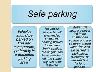 Safe parking
Vehicles
should be
parked on
firm and
level ground,
preferably in
a dedicated
parking
area.
No vehicle
should be left
unattended
unless the
parking brakes
have been
firmly applied,
the engine has
been switched
off, the starter
key has been
removed.
Make sure
keys are never
left in an
unattended
vehicle and are
securely stored
when vehicles
are parked in
workplaces
overnight, at
weekends or
for long
periods.
 