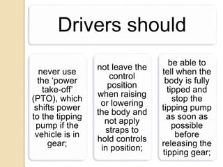 Drivers should
never use
the ‘power
take-off’
(PTO), which
shifts power
to the tipping
pump if the
vehicle is in
gear;
not leave the
control
position
when raising
or lowering
the body and
not apply
straps to
hold controls
in position;
be able to
tell when the
body is fully
tipped and
stop the
tipping pump
as soon as
possible
before
releasing the
tipping gear;
 