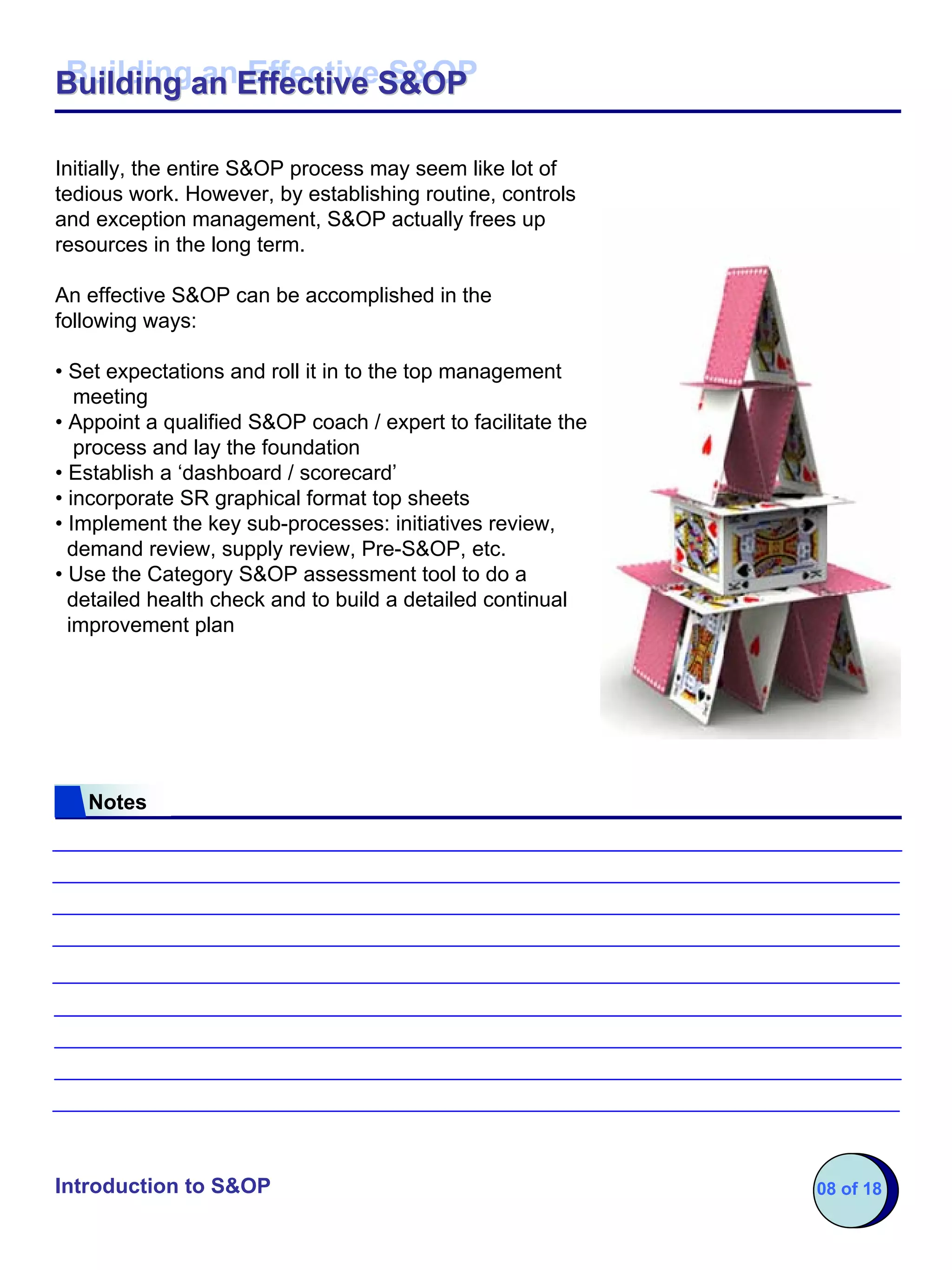 Building an Effective S&OP
Building an Effective S&OP

Initially, the entire S&OP process may seem like lot of
tedious work. However, by establishing routine, controls
and exception management, S&OP actually frees up
resources in the long term.

An effective S&OP can be accomplished in the
following ways:

• Set expectations and roll it in to the top management
   meeting
• Appoint a qualified S&OP coach / expert to facilitate the
   process and lay the foundation
• Establish a ‘dashboard / scorecard’
• incorporate SR graphical format top sheets
• Implement the key sub-processes: initiatives review,
  demand review, supply review, Pre-S&OP, etc.
• Use the Category S&OP assessment tool to do a
  detailed health check and to build a detailed continual
  improvement plan




   Notes




Introduction to S&OP                                          08 of 18
 