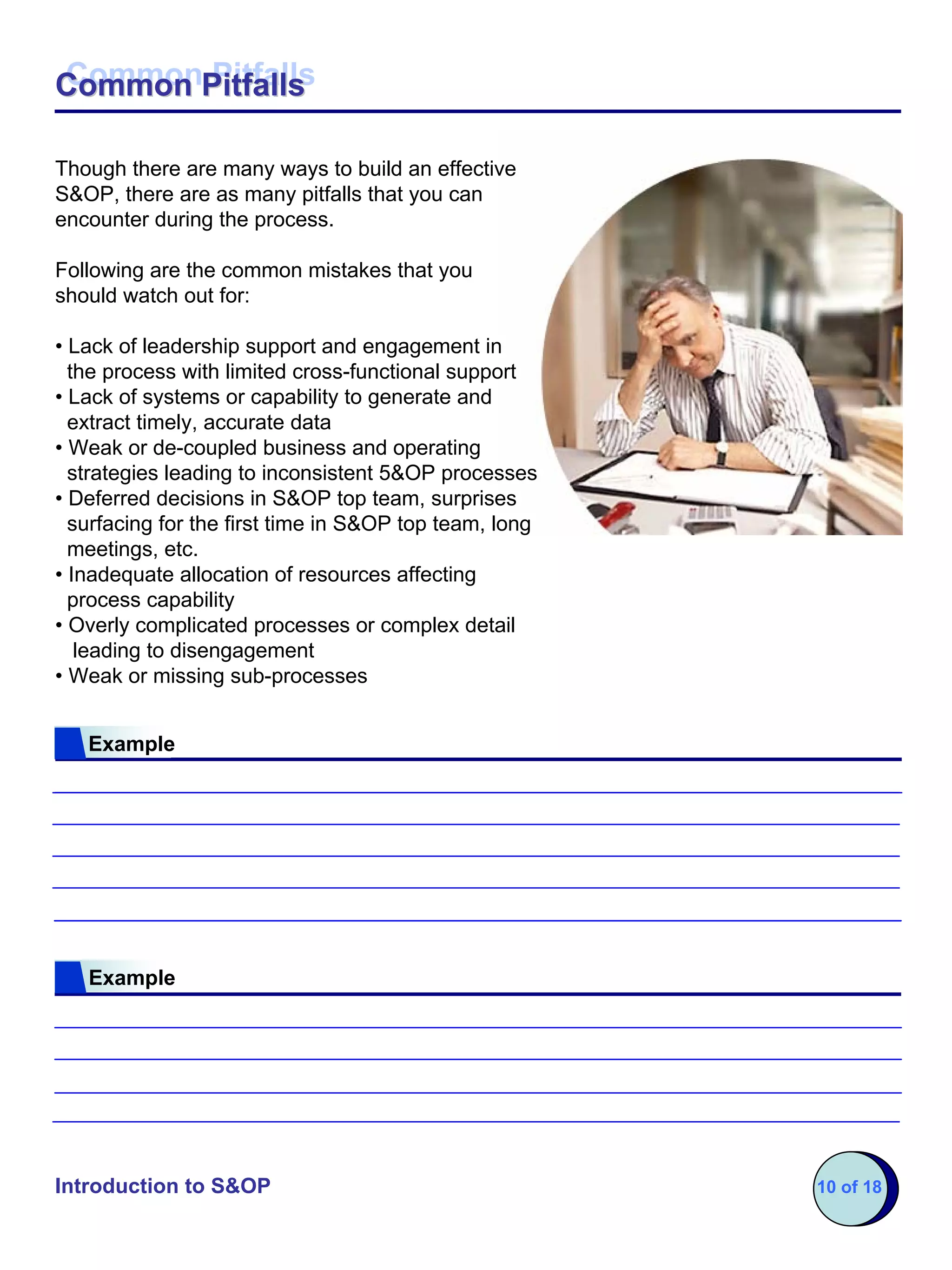 Common Pitfalls
Common Pitfalls

Though there are many ways to build an effective
S&OP, there are as many pitfalls that you can
encounter during the process.

Following are the common mistakes that you
should watch out for:

• Lack of leadership support and engagement in
  the process with limited cross-functional support
• Lack of systems or capability to generate and
  extract timely, accurate data
• Weak or de-coupled business and operating
  strategies leading to inconsistent 5&OP processes
• Deferred decisions in S&OP top team, surprises
  surfacing for the first time in S&OP top team, long
  meetings, etc.
• Inadequate allocation of resources affecting
  process capability
• Overly complicated processes or complex detail
   leading to disengagement
• Weak or missing sub-processes


   Example




   Example




Introduction to S&OP                                    10 of 18
 