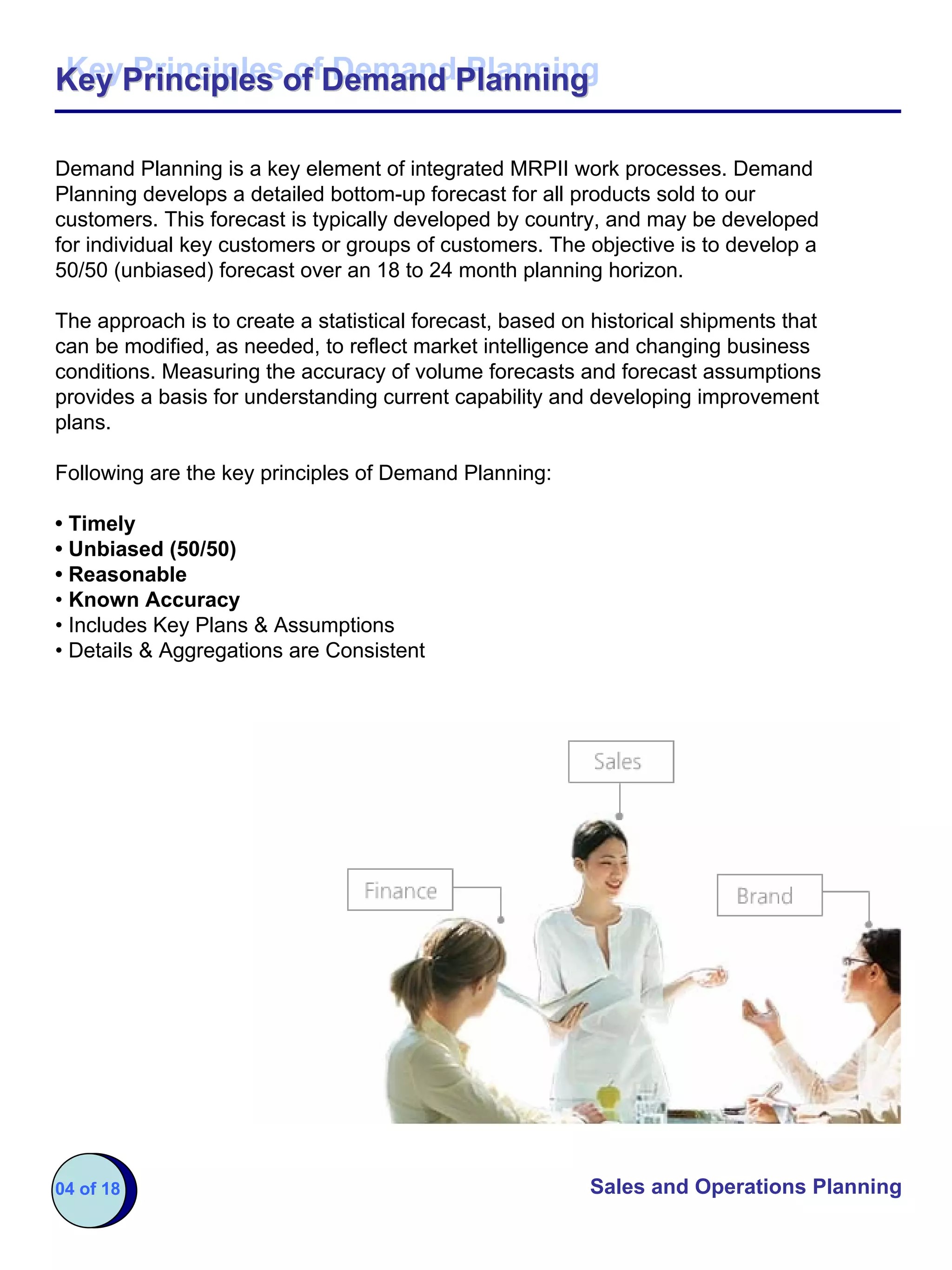Key Principles of Demand Planning
Key Principles of Demand Planning

Demand Planning is a key element of integrated MRPII work processes. Demand
Planning develops a detailed bottom-up forecast for all products sold to our
customers. This forecast is typically developed by country, and may be developed
for individual key customers or groups of customers. The objective is to develop a
50/50 (unbiased) forecast over an 18 to 24 month planning horizon.

The approach is to create a statistical forecast, based on historical shipments that
can be modified, as needed, to reflect market intelligence and changing business
conditions. Measuring the accuracy of volume forecasts and forecast assumptions
provides a basis for understanding current capability and developing improvement
plans.

Following are the key principles of Demand Planning:

• Timely
• Unbiased (50/50)
• Reasonable
• Known Accuracy
• Includes Key Plans & Assumptions
• Details & Aggregations are Consistent




04 of 18                                                  Sales and Operations Planning
 